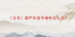 「分享」葫芦丝易学难吹怎么办?